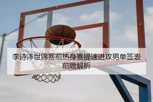 李诗沣世锦赛前热身赛提速进攻男单签表前瞻解析 | BaJIeSPORtS