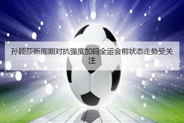 孙颖莎新周期对抗强度加码全运会前状态走势受关注 | BaJIeSPORtS